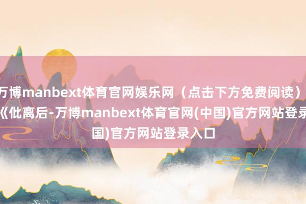 万博manbext体育官网娱乐网（点击下方免费阅读）        《仳离后-万博manbext体育官网(中国)官方网站登录入口
