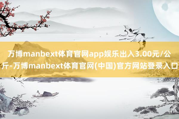 万博manbext体育官网app娱乐出入3.00元/公斤-万博manbext体育官网(中国)官方网站登录入口