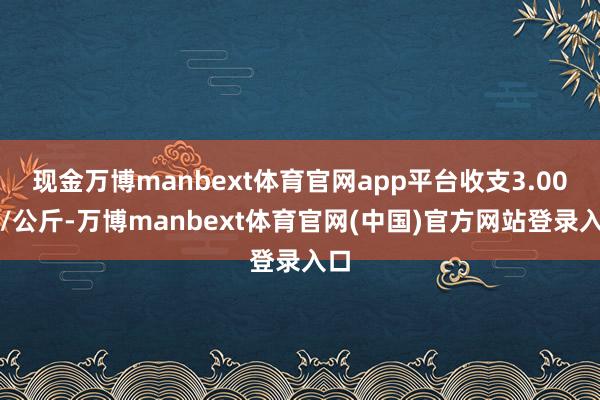 现金万博manbext体育官网app平台收支3.00元/公斤-万博manbext体育官网(中国)官方网站登录入口
