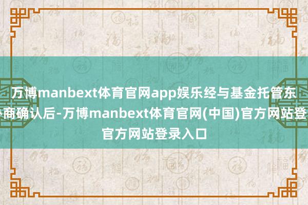 万博manbext体育官网app娱乐经与基金托管东谈主协商确认后-万博manbext体育官网(中国)官方网站登录入口