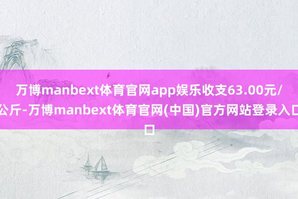万博manbext体育官网app娱乐收支63.00元/公斤-万博manbext体育官网(中国)官方网站登录入口