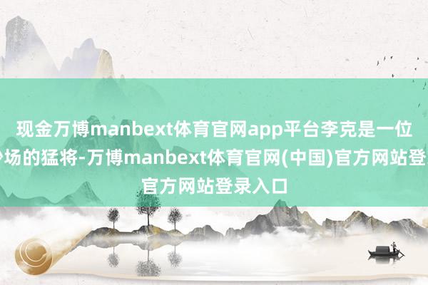 现金万博manbext体育官网app平台李克是一位久经沙场的猛将-万博manbext体育官网(中国)官方网站登录入口