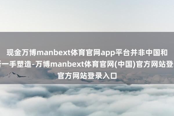 现金万博manbext体育官网app平台并非中国和俄罗斯一手塑造-万博manbext体育官网(中国)官方网站登录入口