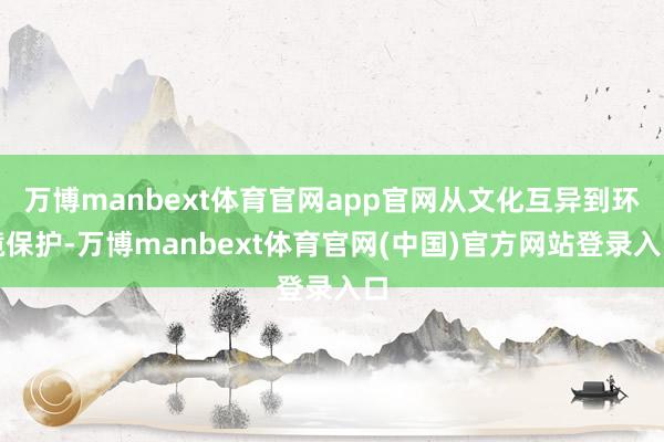 万博manbext体育官网app官网从文化互异到环境保护-万博manbext体育官网(中国)官方网站登录入口