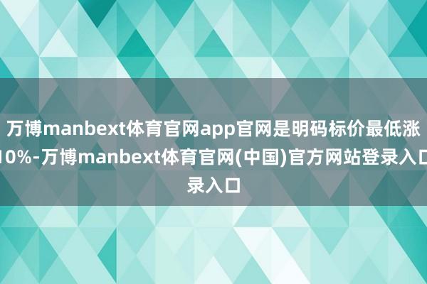 万博manbext体育官网app官网是明码标价最低涨10%-万博manbext体育官网(中国)官方网站登录入口