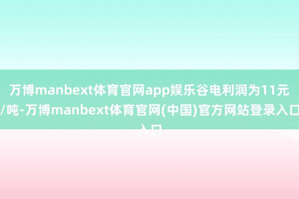 万博manbext体育官网app娱乐谷电利润为11元/吨-万博manbext体育官网(中国)官方网站登录入口