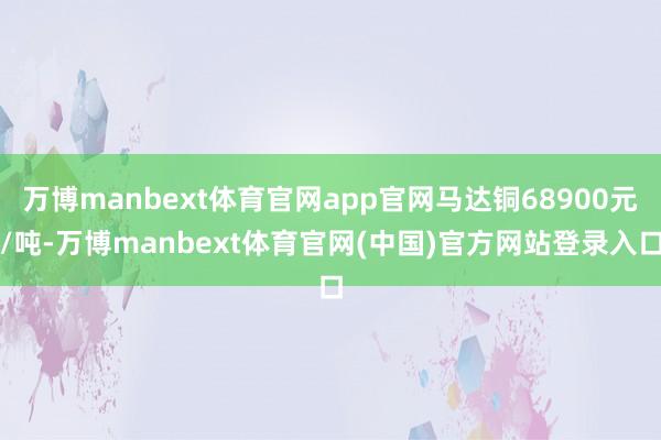 万博manbext体育官网app官网马达铜68900元/吨-万博manbext体育官网(中国)官方网站登录入口
