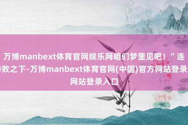 万博manbext体育官网娱乐网咱们梦里见吧！”连番惨败之下-万博manbext体育官网(中国)官方网站登录入口