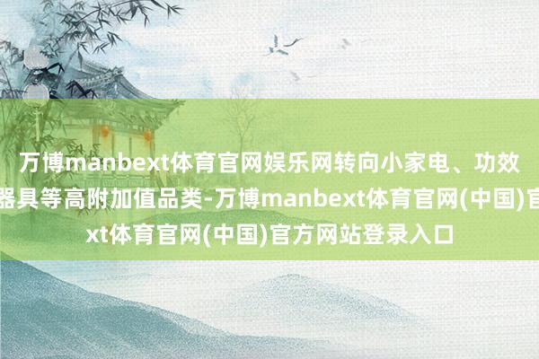 万博manbext体育官网娱乐网转向小家电、功效好意思妆、户外器具等高附加值品类-万博manbext体育官网(中国)官方网站登录入口