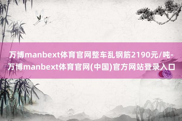 万博manbext体育官网整车乱钢筋2190元/吨-万博manbext体育官网(中国)官方网站登录入口