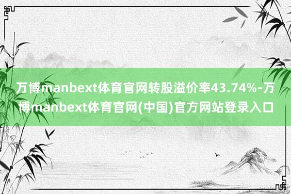 万博manbext体育官网转股溢价率43.74%-万博manbext体育官网(中国)官方网站登录入口