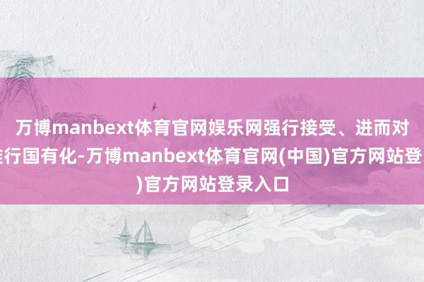 万博manbext体育官网娱乐网强行接受、进而对英钢推行国有化-万博manbext体育官网(中国)官方网站登录入口