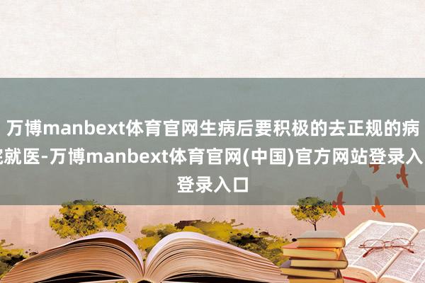 万博manbext体育官网生病后要积极的去正规的病院就医-万博manbext体育官网(中国)官方网站登录入口
