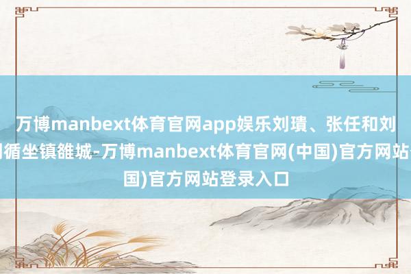 万博manbext体育官网app娱乐刘璝、张任和刘璋之子刘循坐镇雒城-万博manbext体育官网(中国)官方网站登录入口