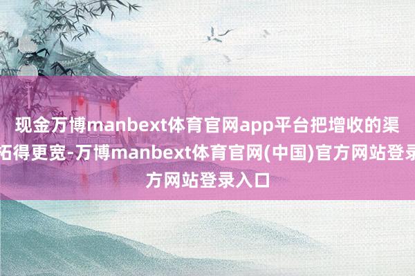 现金万博manbext体育官网app平台把增收的渠说念拓得更宽-万博manbext体育官网(中国)官方网站登录入口