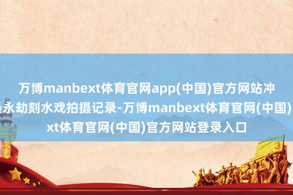 万博manbext体育官网app(中国)官方网站冲破了华语电影史最永劫刻水戏拍摄记录-万博manbext体育官网(中国)官方网站登录入口