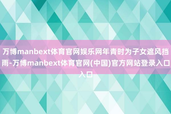 万博manbext体育官网娱乐网年青时为子女遮风挡雨-万博manbext体育官网(中国)官方网站登录入口