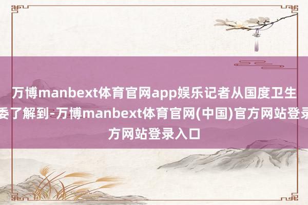 万博manbext体育官网app娱乐记者从国度卫生健康委了解到-万博manbext体育官网(中国)官方网站登录入口