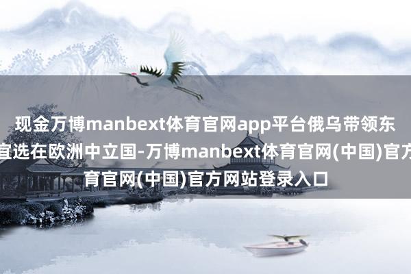现金万博manbext体育官网app平台俄乌带领东谈主会晤地方宜选在欧洲中立国-万博manbext体育官网(中国)官方网站登录入口
