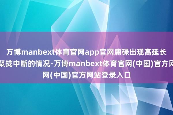 万博manbext体育官网app官网庸碌出现高延长、卡顿甚而聚拢中断的情况-万博manbext体育官网(中国)官方网站登录入口