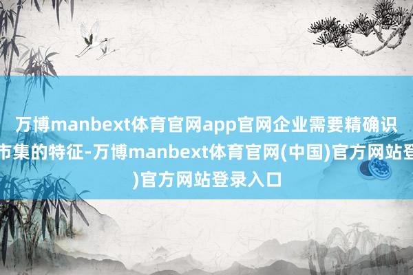 万博manbext体育官网app官网企业需要精确识别缱绻市集的特征-万博manbext体育官网(中国)官方网站登录入口
