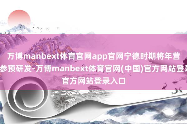 万博manbext体育官网app官网宁德时期将年营收8%参预研发-万博manbext体育官网(中国)官方网站登录入口