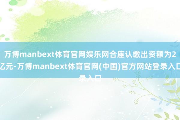 万博manbext体育官网娱乐网合座认缴出资额为2亿元-万博manbext体育官网(中国)官方网站登录入口