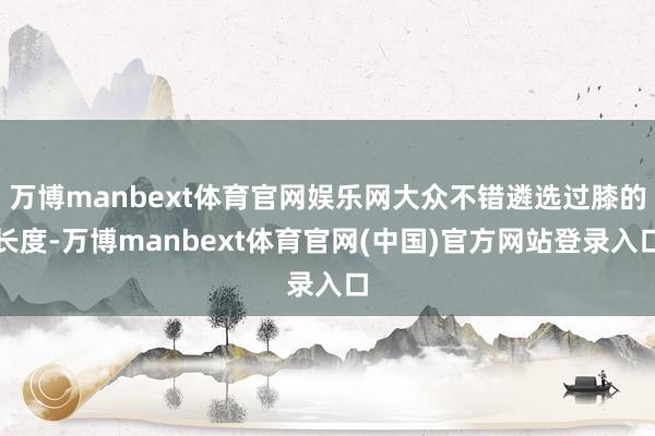 万博manbext体育官网娱乐网大众不错遴选过膝的长度-万博manbext体育官网(中国)官方网站登录入口