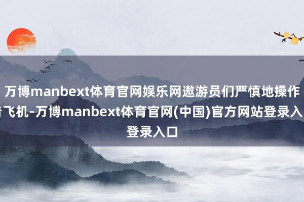 万博manbext体育官网娱乐网遨游员们严慎地操作着飞机-万博manbext体育官网(中国)官方网站登录入口