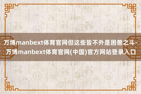 万博manbext体育官网但这些皆不外是困兽之斗-万博manbext体育官网(中国)官方网站登录入口