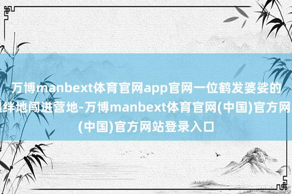 万博manbext体育官网app官网一位鹤发婆娑的老农磕趔趄绊地闯进营地-万博manbext体育官网(中国)官方网站登录入口