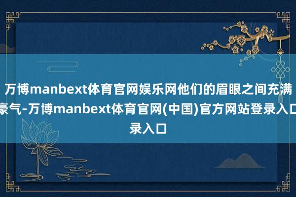 万博manbext体育官网娱乐网他们的眉眼之间充满豪气-万博manbext体育官网(中国)官方网站登录入口