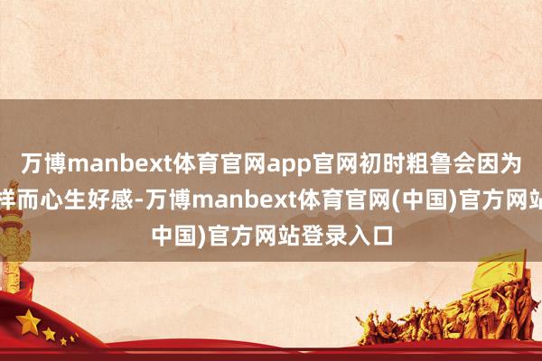 万博manbext体育官网app官网初时粗鲁会因为相互的一样而心生好感-万博manbext体育官网(中国)官方网站登录入口