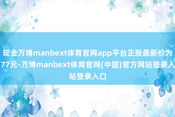 现金万博manbext体育官网app平台正股最新价为7.77元-万博manbext体育官网(中国)官方网站登录入口