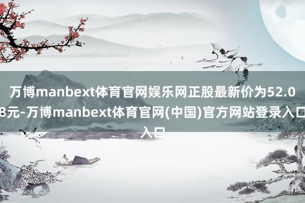 万博manbext体育官网娱乐网正股最新价为52.08元-万博manbext体育官网(中国)官方网站登录入口