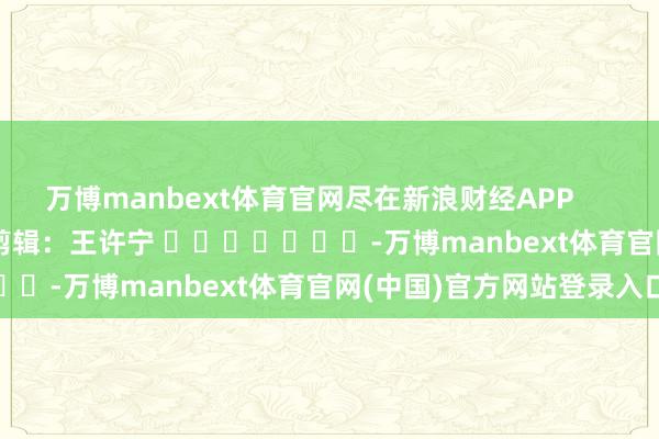 万博manbext体育官网尽在新浪财经APP            						拖累剪辑：王许宁 							-万博manbext体育官网(中国)官方网站登录入口