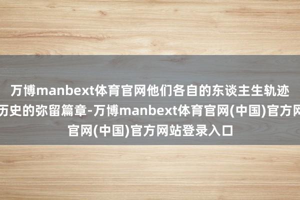 万博manbext体育官网他们各自的东谈主生轨迹组成了三国历史的弥留篇章-万博manbext体育官网(中国)官方网站登录入口