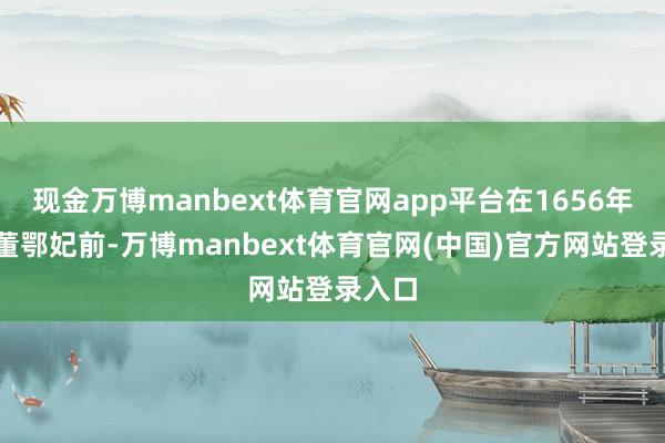 现金万博manbext体育官网app平台在1656年遭受董鄂妃前-万博manbext体育官网(中国)官方网站登录入口