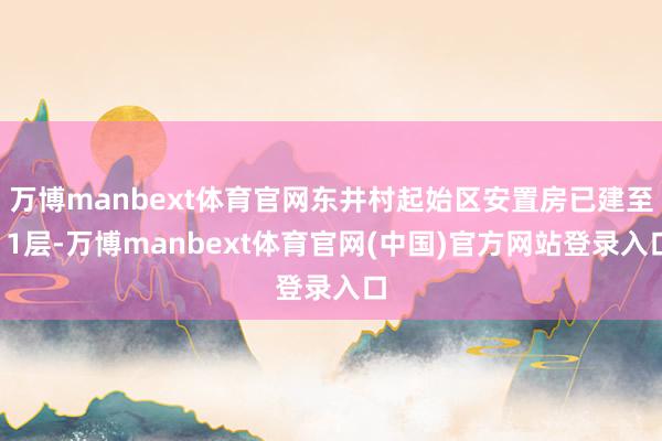 万博manbext体育官网东井村起始区安置房已建至11层-万博manbext体育官网(中国)官方网站登录入口