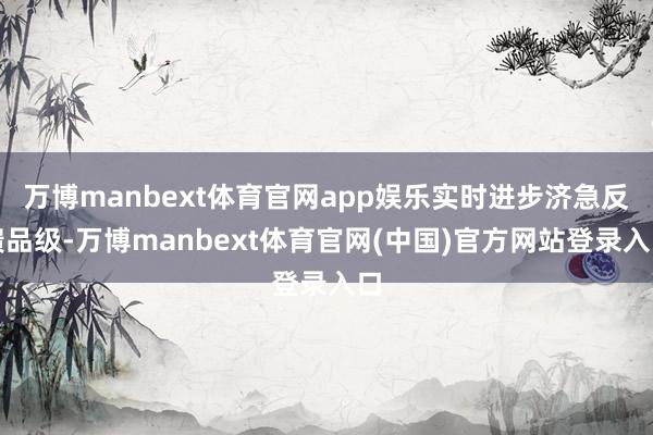 万博manbext体育官网app娱乐实时进步济急反馈品级-万博manbext体育官网(中国)官方网站登录入口
