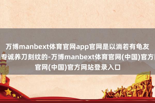 万博manbext体育官网app官网是以淌若有龟友说：“我便是专诚养刀刻纹的-万博manbext体育官网(中国)官方网站登录入口