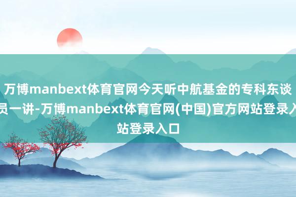 万博manbext体育官网今天听中航基金的专科东谈主员一讲-万博manbext体育官网(中国)官方网站登录入口