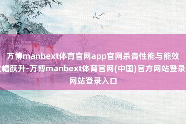 万博manbext体育官网app官网杀青性能与能效的大幅跃升-万博manbext体育官网(中国)官方网站登录入口