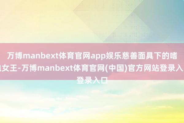 万博manbext体育官网app娱乐慈善面具下的嗜血女王-万博manbext体育官网(中国)官方网站登录入口