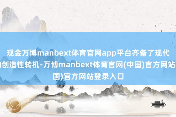现金万博manbext体育官网app平台齐备了现代语境下的创造性转机-万博manbext体育官网(中国)官方网站登录入口