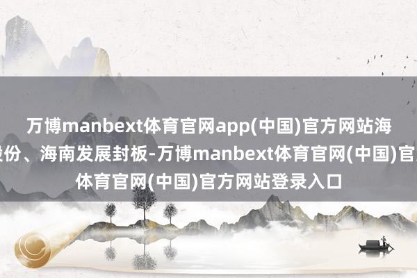 万博manbext体育官网app(中国)官方网站海汽集团、海德股份、海南发展封板-万博manbext体育官网(中国)官方网站登录入口