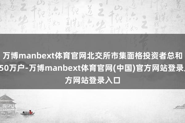 万博manbext体育官网北交所市集面格投资者总和近950万户-万博manbext体育官网(中国)官方网站登录入口