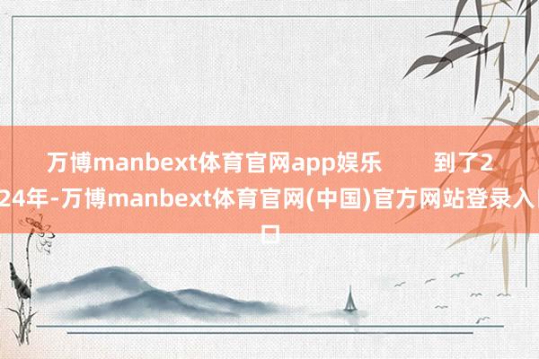 万博manbext体育官网app娱乐        到了2024年-万博manbext体育官网(中国)官方网站登录入口