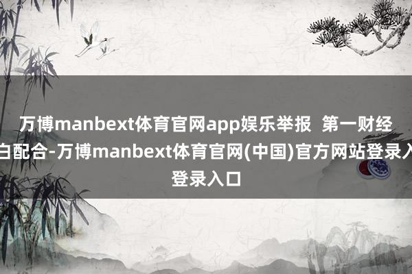 万博manbext体育官网app娱乐举报  第一财经告白配合-万博manbext体育官网(中国)官方网站登录入口