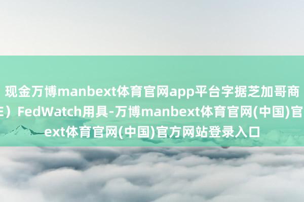 现金万博manbext体育官网app平台字据芝加哥商品交游所（CME）FedWatch用具-万博manbext体育官网(中国)官方网站登录入口